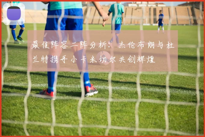 最佳阵容二阵分析：杰伦布朗与杜兰特携手小卡米切尔共创辉煌