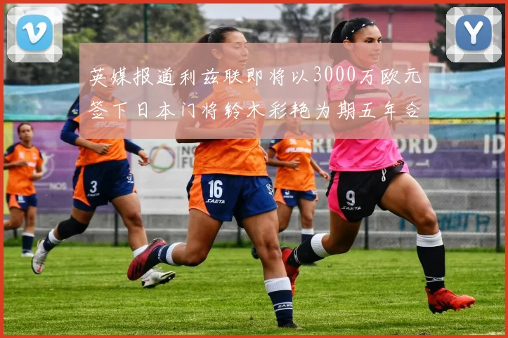 英媒报道利兹联即将以3000万欧元签下日本门将铃木彩艳为期五年合同