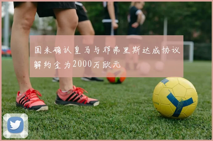国米确认皇马与邓弗里斯达成协议解约金为2000万欧元