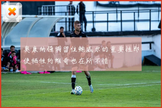 奥康纳强调留住鲍威尔的重要性即使牺牲约维奇也在所不惜