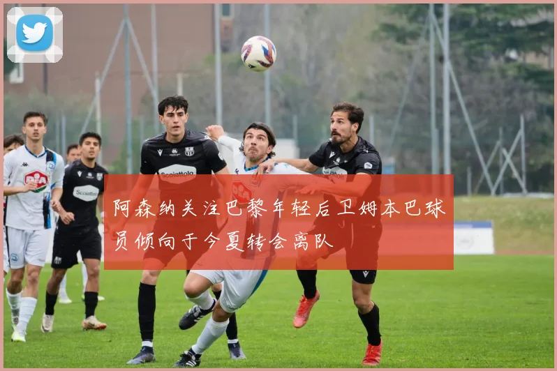 阿森纳关注巴黎年轻后卫姆本巴球员倾向于今夏转会离队