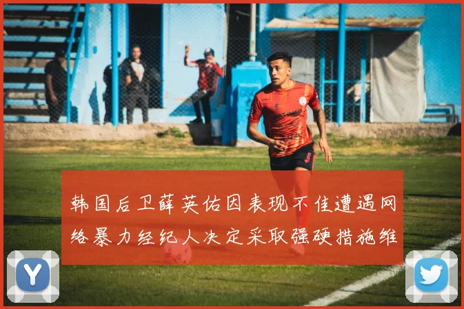 韩国后卫薛英佑因表现不佳遭遇网络暴力经纪人决定采取强硬措施维护权益