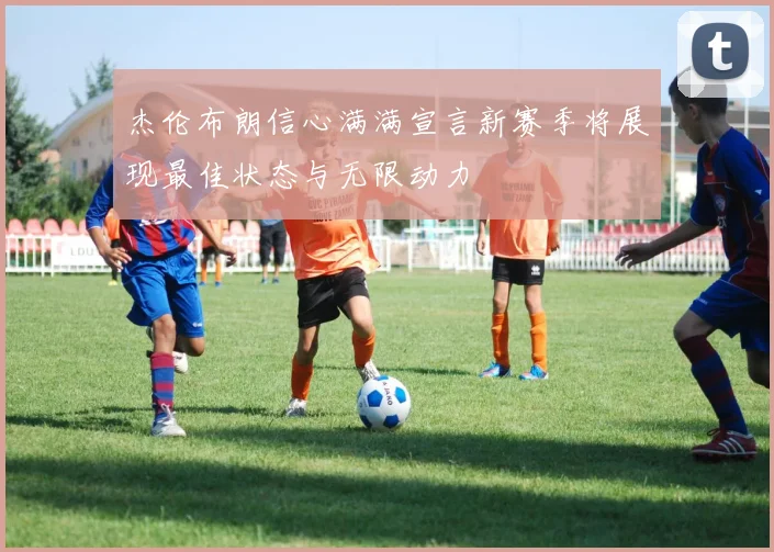 杰伦布朗信心满满宣言新赛季将展现最佳状态与无限动力