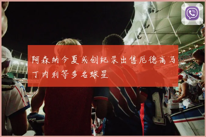 阿森纳今夏或创纪录出售厄德高马丁内利等多名球星