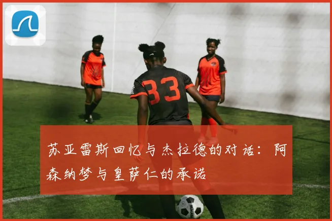 苏亚雷斯回忆与杰拉德的对话：阿森纳梦与皇萨仁的承诺