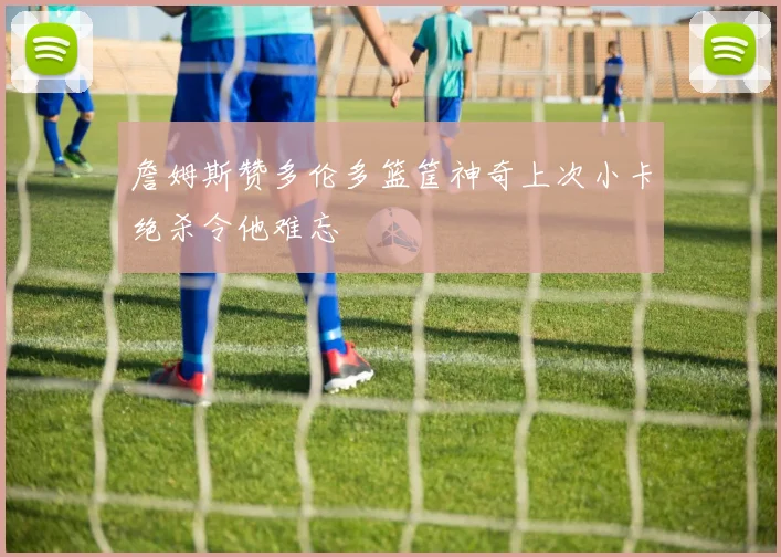 詹姆斯赞多伦多篮筐神奇上次小卡绝杀令他难忘