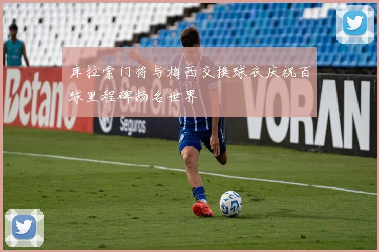 库拉索门将与梅西交换球衣庆祝百球里程碑扬名世界