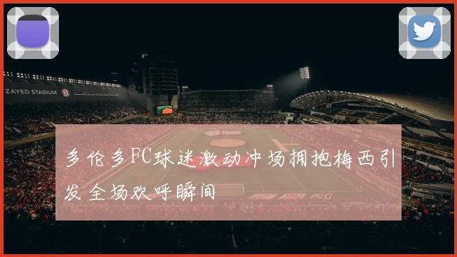 多伦多FC球迷激动冲场拥抱梅西引发全场欢呼瞬间